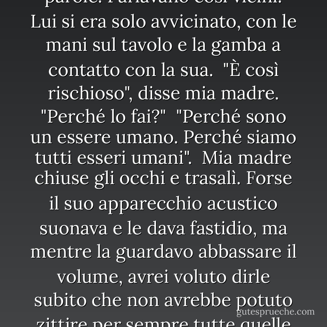 Perry era appoggiato a mia madre mentre ascoltava le sue parole. Parlavano così vicini. Lui si era solo avvicinato, con le mani sul tavolo e la gamba a contatto con la sua. <br />"È così rischioso", disse mia madre. "Perché lo fai?"<br /> "Perché sono un essere umano. Perché siamo tutti esseri umani". <br />Mia madre chiuse gli occhi e trasalì. Forse il suo apparecchio acustico suonava e le dava fastidio, ma mentre la guardavo abbassare il volume, avrei voluto dirle subito che non avrebbe potuto zittire per sempre tutte quelle voci esterne. - Margaret McMullan