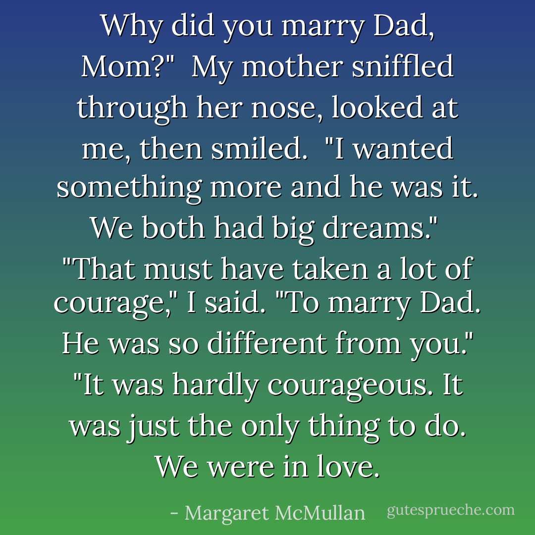 Why did you marry Dad, Mom?" <br />My mother sniffled through her nose, looked at me, then smiled. <br />"I wanted something more and he was it. We both had big dreams." <br />"That must have taken a lot of courage," I said. "To marry Dad. He was so different from you."<br />"It was hardly courageous. It was just the only thing to do. We were in love. - Margaret McMullan