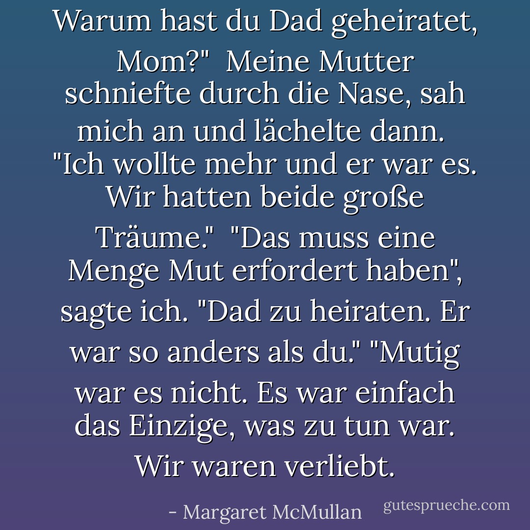 Warum hast du Dad geheiratet, Mom?" <br />Meine Mutter schniefte durch die Nase, sah mich an und lächelte dann. <br />"Ich wollte mehr und er war es. Wir hatten beide große Träume." <br />"Das muss eine Menge Mut erfordert haben", sagte ich. "Dad zu heiraten. Er war so anders als du."<br />"Mutig war es nicht. Es war einfach das Einzige, was zu tun war. Wir waren verliebt. - Margaret McMullan<