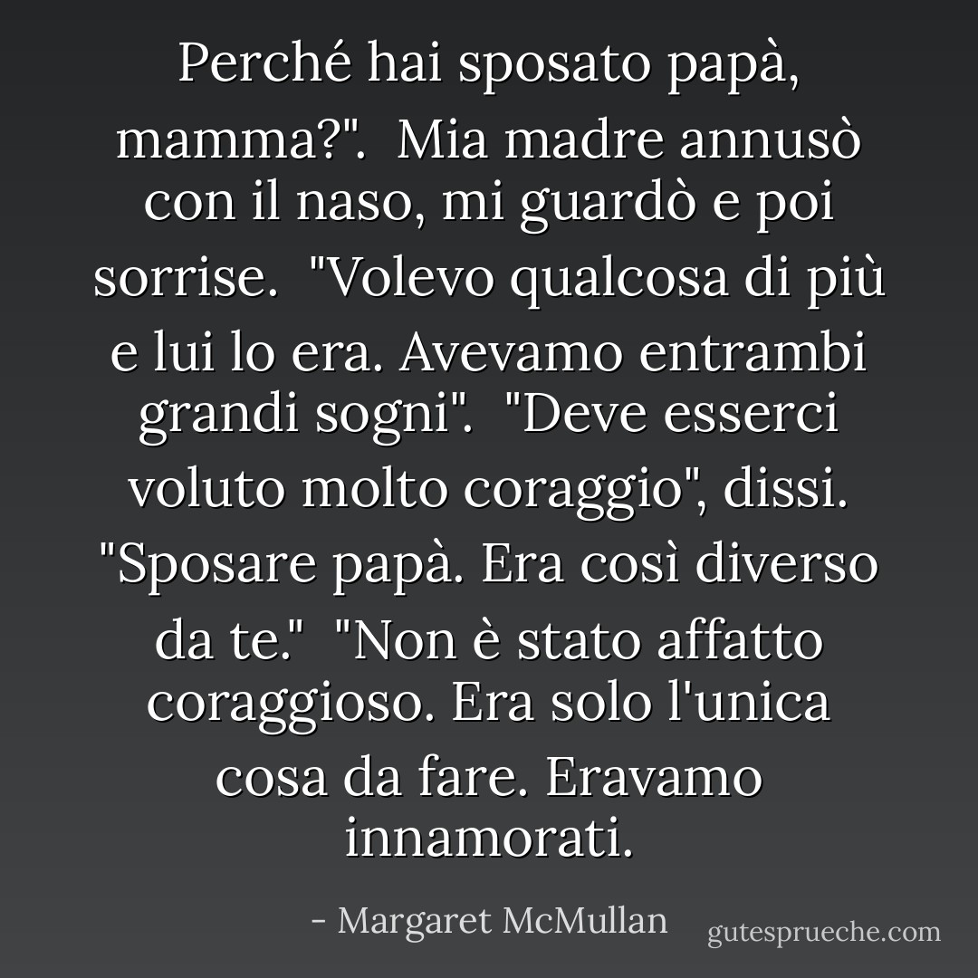 Perché hai sposato papà, mamma?". <br />Mia madre annusò con il naso, mi guardò e poi sorrise. <br />"Volevo qualcosa di più e lui lo era. Avevamo entrambi grandi sogni". <br />"Deve esserci voluto molto coraggio", dissi. "Sposare papà. Era così diverso da te."<br /> "Non è stato affatto coraggioso. Era solo l'unica cosa da fare. Eravamo innamorati. - Margaret McMullan