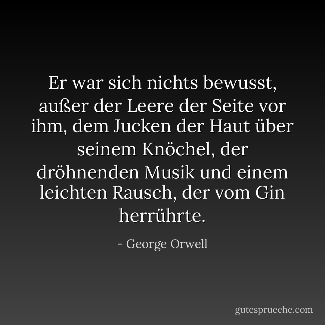 Er war sich nichts bewusst, außer der Leere der Seite vor ihm, dem Jucken der Haut über seinem Knöchel, der dröhnenden Musik und einem leichten Rausch, der vom Gin herrührte. - George Orwell<