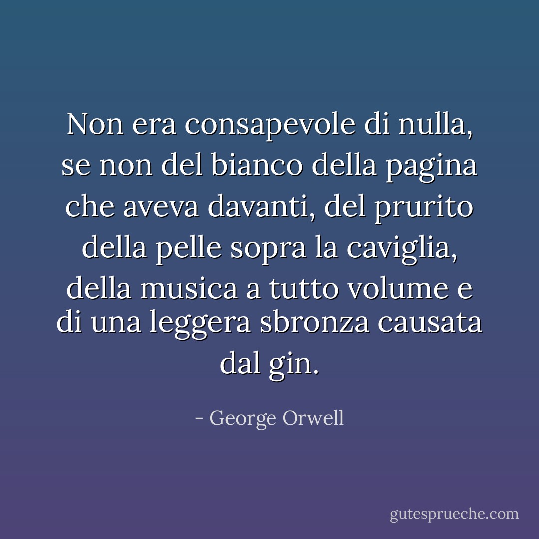 Non era consapevole di nulla, se non del bianco della pagina che aveva davanti, del prurito della pelle sopra la caviglia, della musica a tutto volume e di una leggera sbronza causata dal gin. - George Orwell