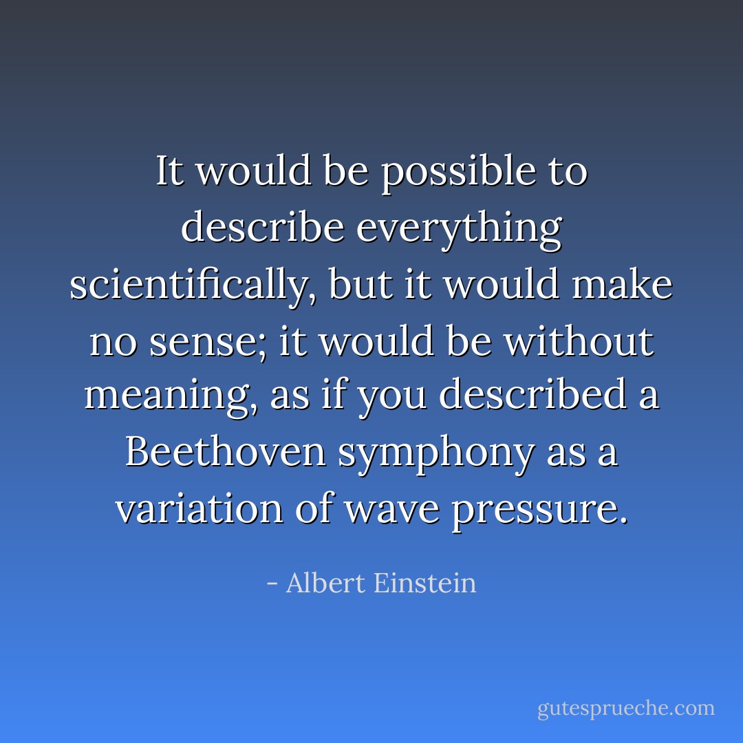 It would be possible to describe everything scientifically, but it would make no sense; it would be without meaning, as if you described a Beethoven symphony as a variation of wave pressure. - Albert Einstein