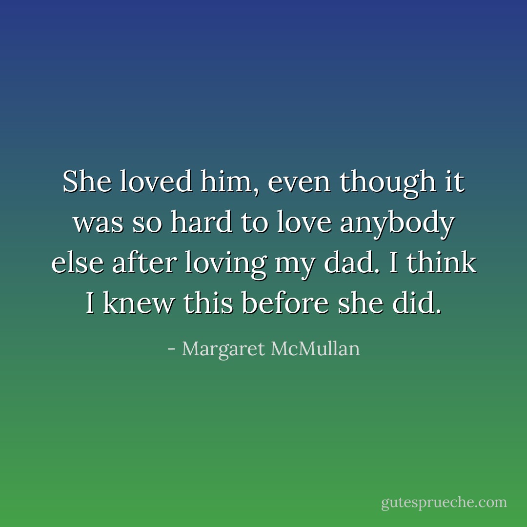 She loved him, even though it was so hard to love anybody else after loving my dad. I think I knew this before she did. - Margaret McMullan