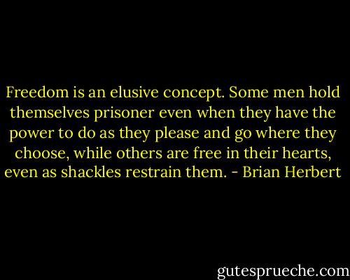 Freedom is an elusive concept. Some men hold themselves prisoner even when they have the power to do as they please and go where they choose, while others are free in their hearts, even as shackles restrain them. - Brian Herbert