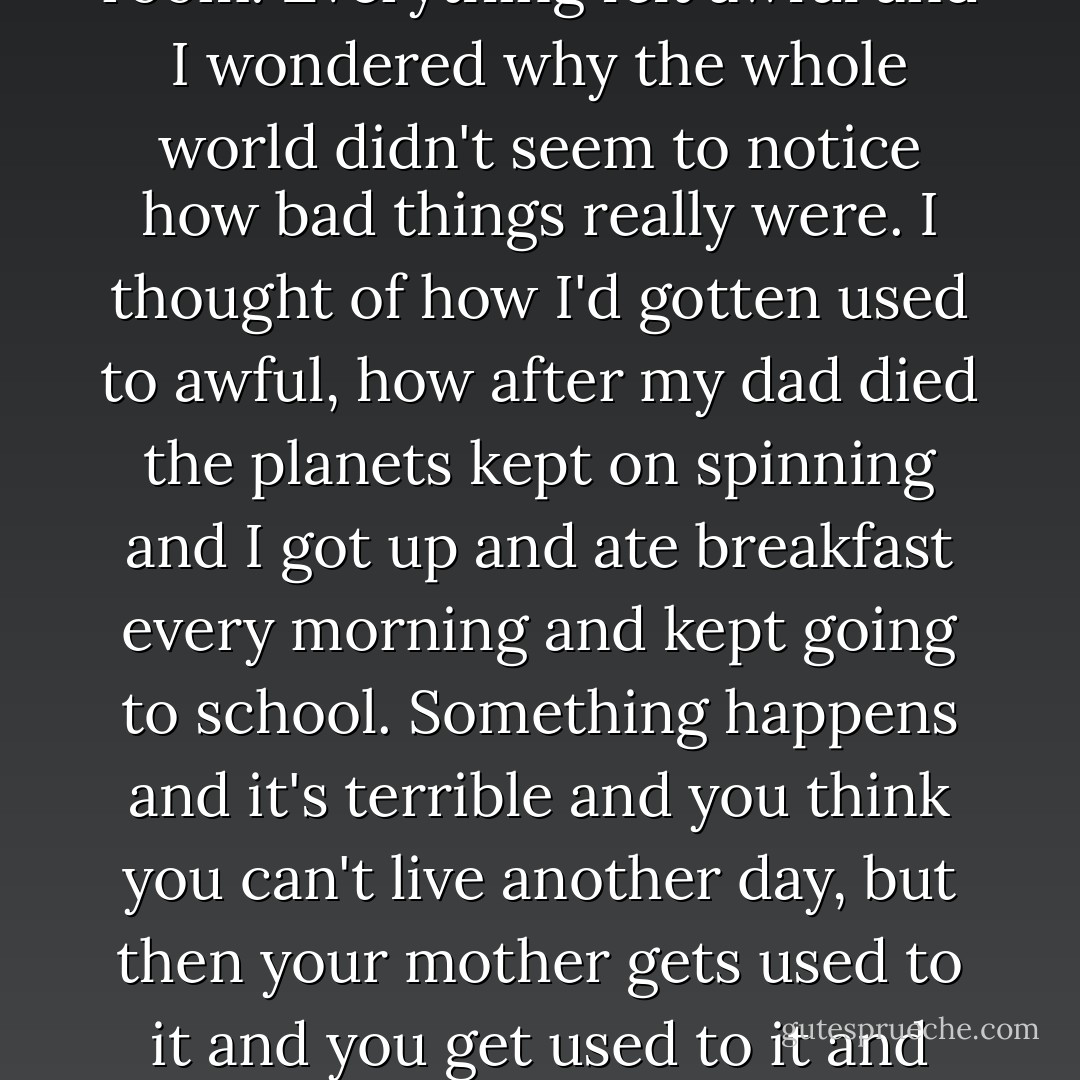 We stayed all day long. We closed our eyes and paryed, which we had not doen together in a long time. The nurse came in and out of the room. Everything felt awful and I wondered why the whole world didn't seem to notice how bad things really were. I thought of how I'd gotten used to awful, how after my dad died the planets kept on spinning and I got up and ate breakfast every morning and kept going to school. Something happens and it's terrible and you think you can't live another day, but then your mother gets used to it and you get used to it and you both keep on living, and you're not sure if that getting-used-to-things is good or the way life should be. - Margaret McMullan