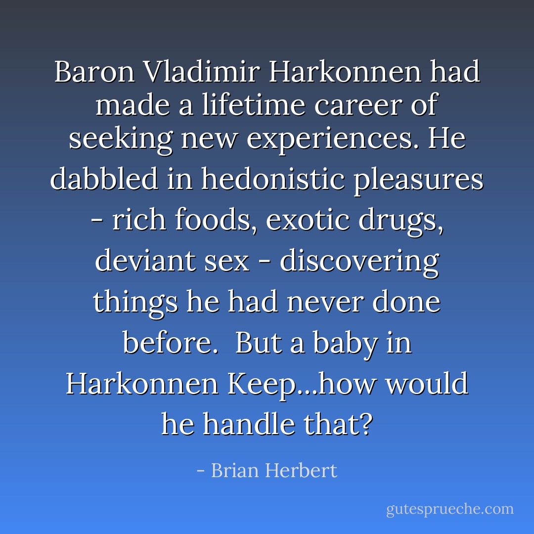 Baron Vladimir Harkonnen had made a lifetime career of seeking new experiences. He dabbled in hedonistic pleasures - rich foods, exotic drugs, deviant sex - discovering things he had never done before.<br /><br />But a baby in Harkonnen Keep...how would he handle that? - Brian Herbert