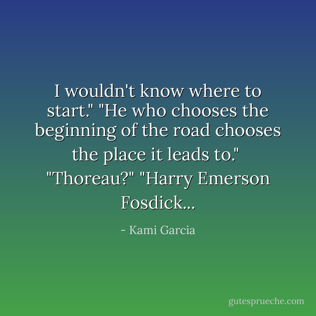I wouldn't know where to start."<br />"He who chooses the beginning of the road chooses the place it leads to." <br />"Thoreau?"<br />"Harry Emerson Fosdick... - Kami Garcia