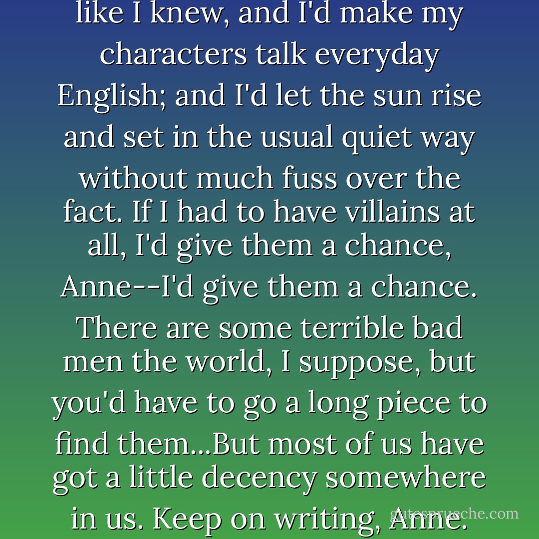 I'd write of people and places like I knew, and I'd make my characters talk everyday English; and I'd let the sun rise and set in the usual quiet way without much fuss over the fact. If I had to have villains at all, I'd give them a chance, Anne--I'd give them a chance. There are some terrible bad men the world, I suppose, but you'd have to go a long piece to find them...But most of us have got a little decency somewhere in us. Keep on writing, Anne. - L.M. Montgomery