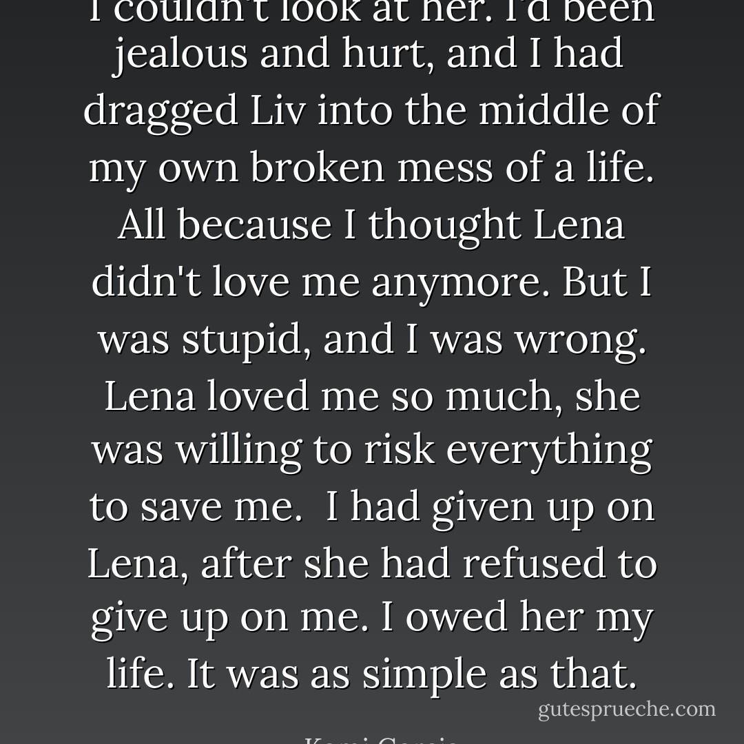 I couldn't look at her. I'd been jealous and hurt, and I had dragged Liv into the middle of my own broken mess of a life. All because I thought Lena didn't love me anymore. But I was stupid, and I was wrong. Lena loved me so much, she was willing to risk everything to save me. <br />I had given up on Lena, after she had refused to give up on me. I owed her my life. It was as simple as that. - Kami Garcia