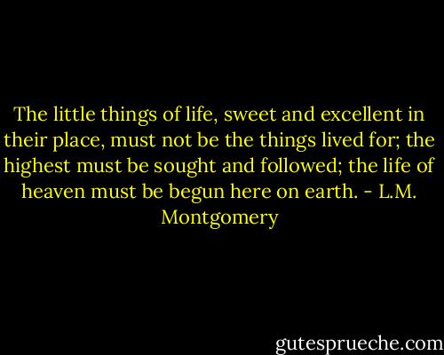 The little things of life, sweet and excellent in their place, must not be the things lived for; the highest must be sought and followed; the life of heaven must be begun here on earth. - L.M. Montgomery