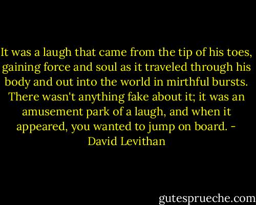 It was a laugh that came from the tip of his toes, gaining force and soul as it traveled through his body and out into the world in mirthful bursts. There wasn't anything fake about it; it was an amusement park of a laugh, and when it appeared, you wanted to jump on board. - David Levithan