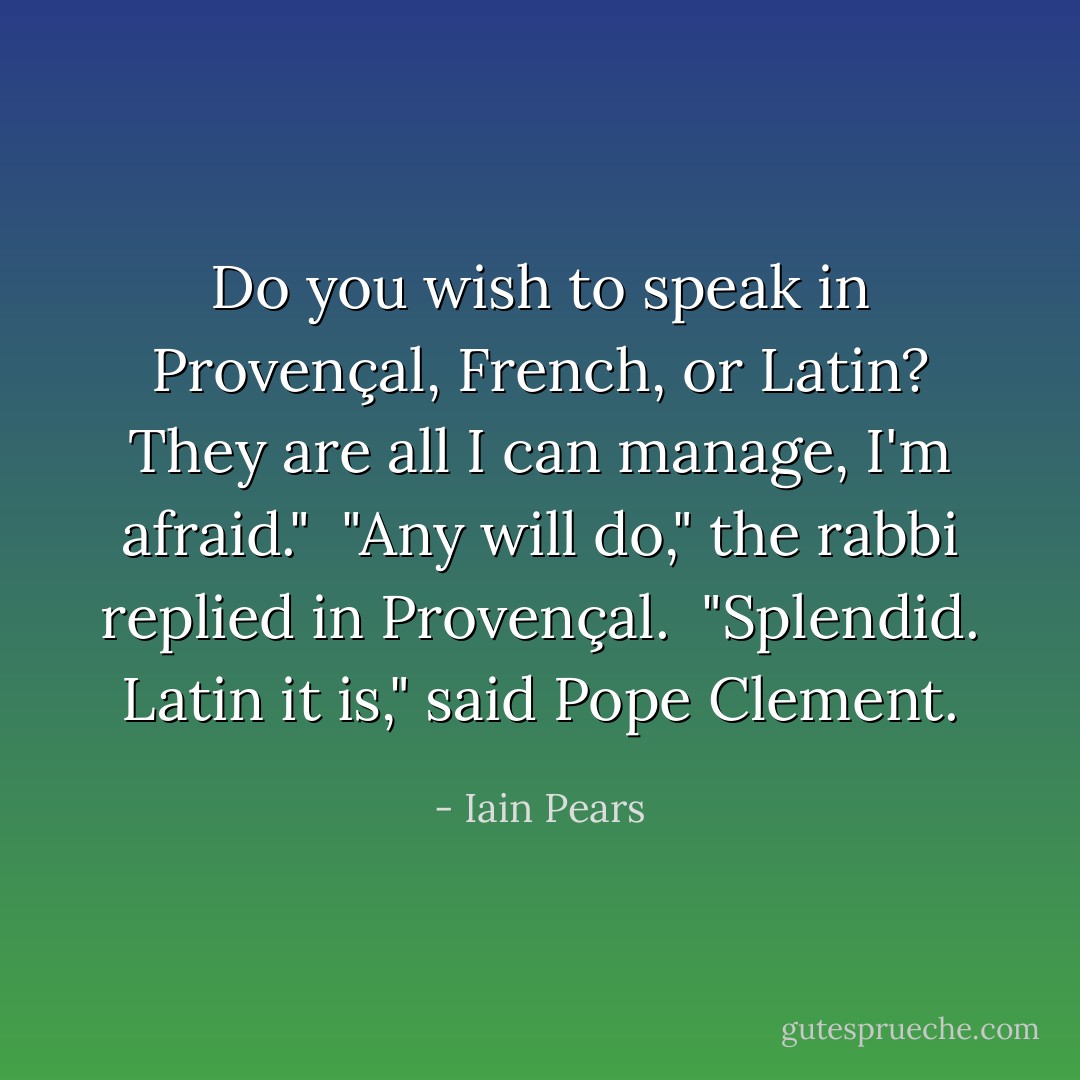 Do you wish to speak in Provençal, French, or Latin? They are all I can manage, I'm afraid."<br /><br />"Any will do," the rabbi replied in Provençal.<br /><br />"Splendid. Latin it is," said Pope Clement. - Iain Pears