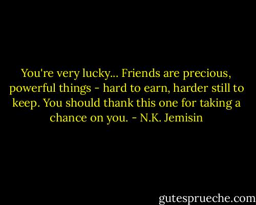 You're very lucky... Friends are precious, powerful things - hard to earn, harder still to keep. You should thank this one for taking a chance on you. - N.K. Jemisin