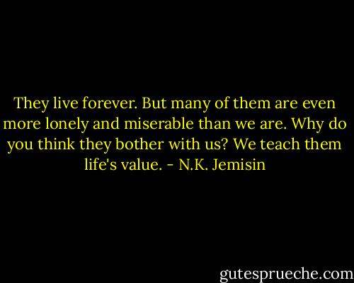 They live forever. But many of them are even more lonely and miserable than we are. Why do you think they bother with us? We teach them life's value. - N.K. Jemisin