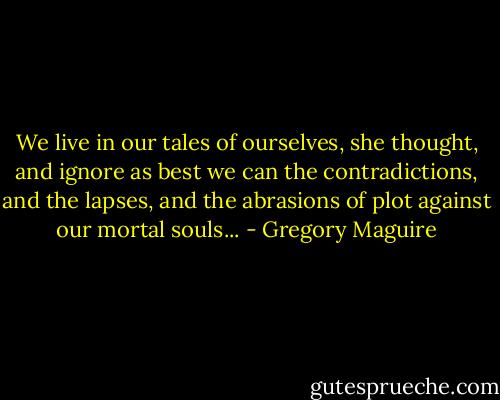 We live in our tales of ourselves, she thought, and ignore as best we can the contradictions, and the lapses, and the abrasions of plot against our mortal souls... - Gregory Maguire