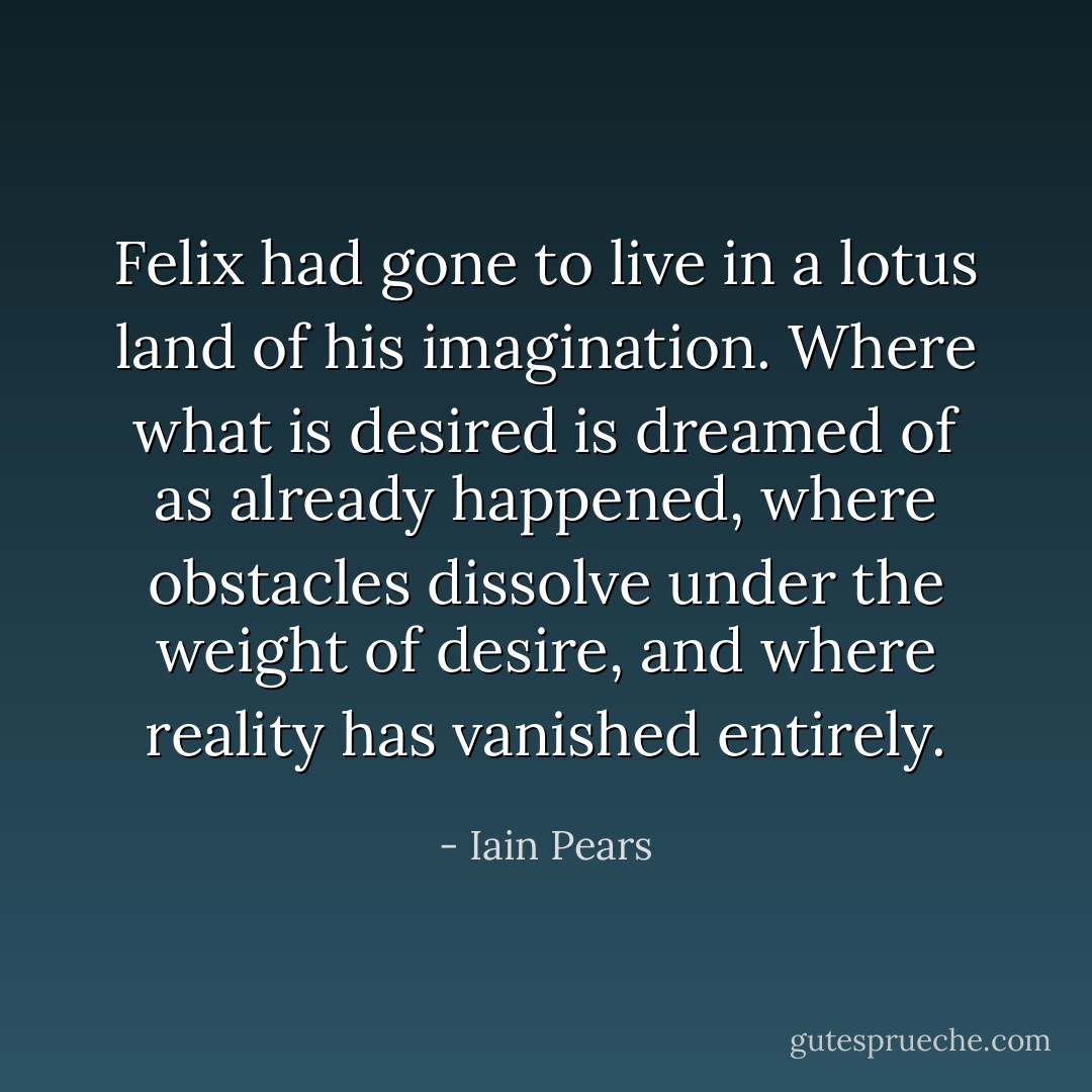 Felix had gone to live in a lotus land of his imagination. Where what is desired is dreamed of as already happened, where obstacles dissolve under the weight of desire, and where reality has vanished entirely. - Iain Pears