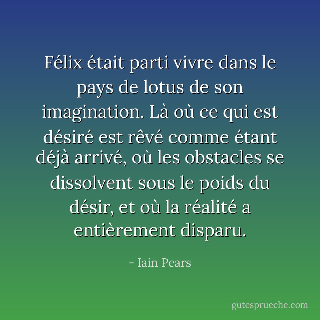 Félix était parti vivre dans le pays de lotus de son imagination. Là où ce qui est désiré est rêvé comme étant déjà arrivé, où les obstacles se dissolvent sous le poids du désir, et où la réalité a entièrement disparu. - Iain Pears
