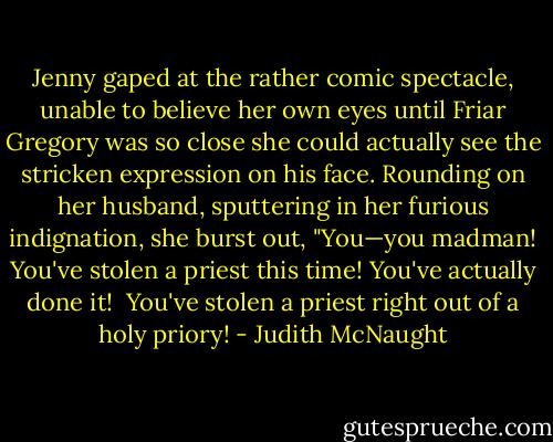 Jenny gaped at the rather comic spectacle, unable to believe her own eyes until Friar Gregory was so close she could actually see the stricken expression on his face. Rounding on her husband, sputtering in her furious indignation, she burst out, "You—you madman! You've stolen a priest this time! You've actually done it! <br />You've stolen a priest right out of a holy priory! - Judith McNaught