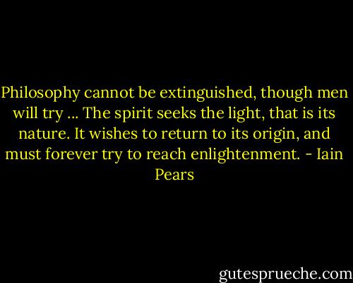 Philosophy cannot be extinguished, though men will try ... The spirit seeks the light, that is its nature. It wishes to return to its origin, and must forever try to reach enlightenment. - Iain Pears