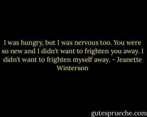 I was hungry, but I was nervous too. You were so new and I didn't want to frighten you away. I didn't want to frighten myself away. - Jeanette Winterson