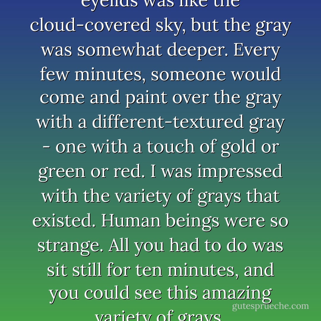 The darkness behind my closed eyelids was like the cloud-covered sky, but the gray was somewhat deeper. Every few minutes, someone would come and paint over the gray with a different-textured gray - one with a touch of gold or green or red. I was impressed with the variety of grays that existed. Human beings were so strange. All you had to do was sit still for ten minutes, and you could see this amazing variety of grays. - Haruki Murakami