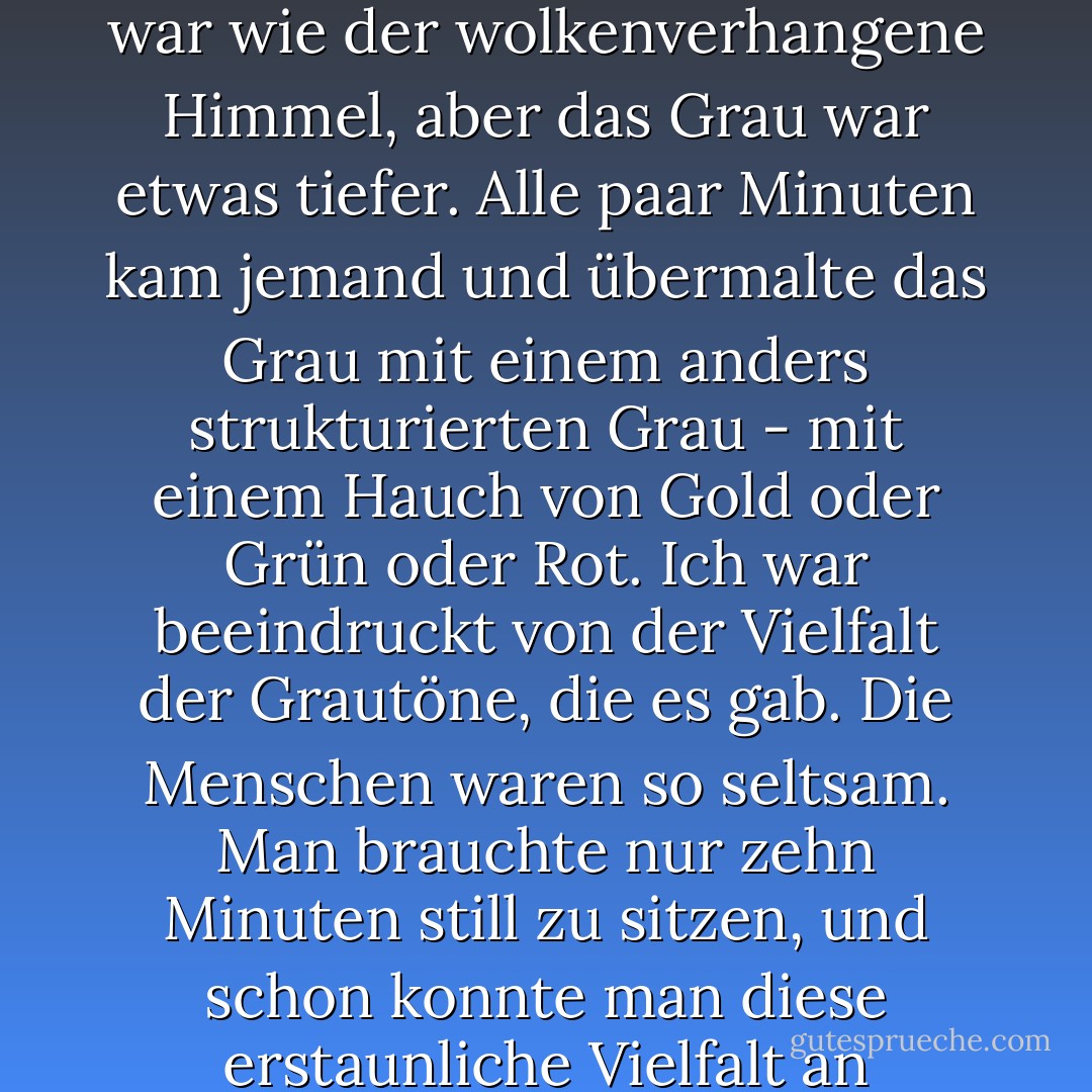 Die Dunkelheit hinter meinen geschlossenen Augenlidern war wie der wolkenverhangene Himmel, aber das Grau war etwas tiefer. Alle paar Minuten kam jemand und übermalte das Grau mit einem anders strukturierten Grau - mit einem Hauch von Gold oder Grün oder Rot. Ich war beeindruckt von der Vielfalt der Grautöne, die es gab. Die Menschen waren so seltsam. Man brauchte nur zehn Minuten still zu sitzen, und schon konnte man diese erstaunliche Vielfalt an Grautönen sehen. - Haruki Murakami<