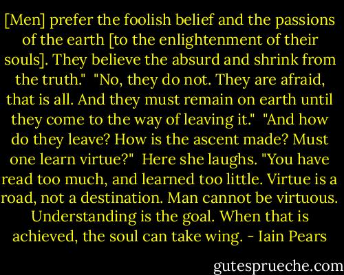 [Men] prefer the foolish belief and the passions of the earth [to the enlightenment of their souls]. They believe the absurd and shrink from the truth."<br /><br />"No, they do not. They are afraid, that is all. And they must remain on earth until they come to the way of leaving it."<br /><br />"And how do they leave? How is the ascent made? Must one learn virtue?"<br /><br />Here she laughs. "You have read too much, and learned too little. Virtue is a road, not a destination. Man cannot be virtuous. Understanding is the goal. When that is achieved, the soul can take wing. - Iain Pears