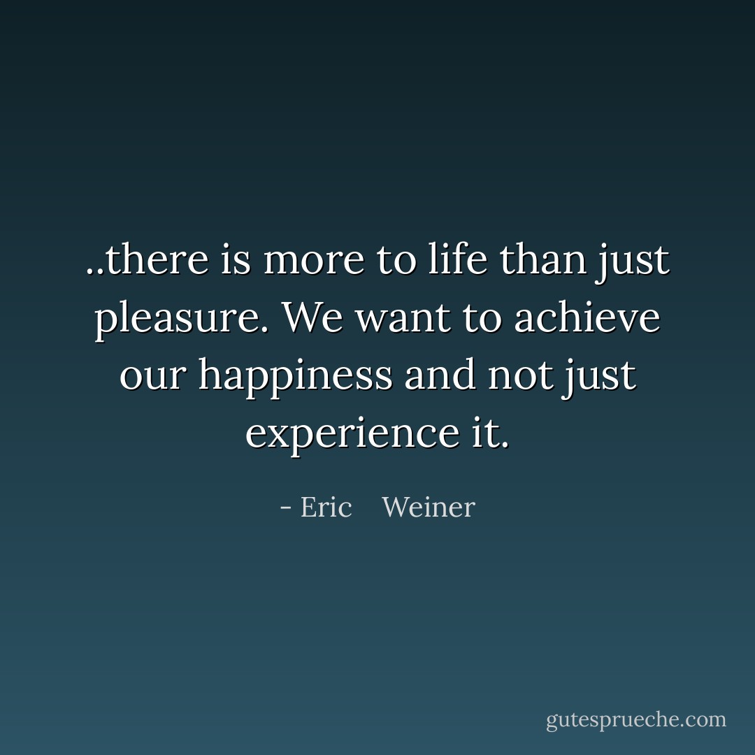 ..there is more to life than just pleasure. We want to achieve our happiness and not just experience it. - Eric    Weiner