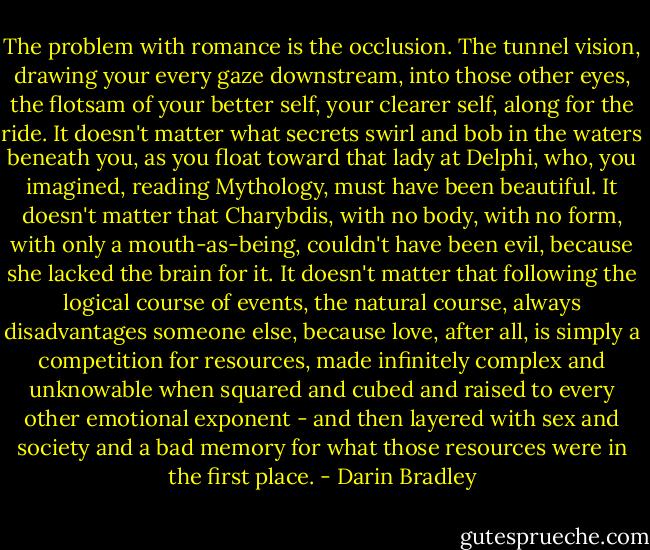 The problem with romance is the occlusion. The tunnel vision, drawing your every gaze downstream, into those other eyes, the flotsam of your better self, your clearer self, along for the ride. It doesn't matter what secrets swirl and bob in the waters beneath you, as you float toward that lady at Delphi, who, you imagined, reading Mythology, must have been beautiful. It doesn't matter that Charybdis, with no body, with no form, with only a mouth-as-being, couldn't have been evil, because she lacked the brain for it. It doesn't matter that following the logical course of events, the natural course, always disadvantages someone else, because love, after all, is simply a competition for resources, made infinitely complex and unknowable when squared and cubed and raised to every other emotional exponent - and then layered with sex and society and a bad memory for what those resources were in the first place. - Darin Bradley