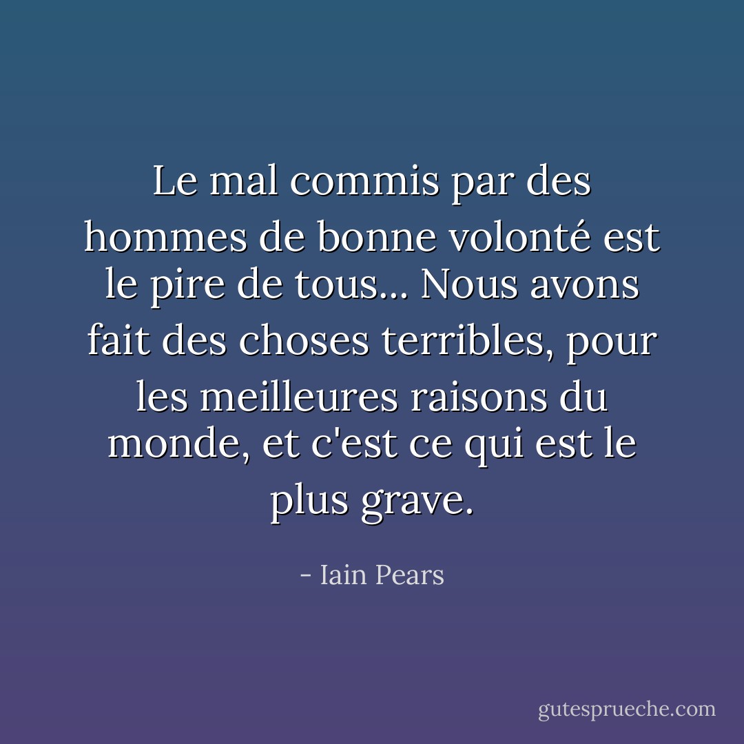Le mal commis par des hommes de bonne volonté est le pire de tous... Nous avons fait des choses terribles, pour les meilleures raisons du monde, et c'est ce qui est le plus grave. - Iain Pears
