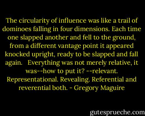 The circularity of influence was like a trail of dominoes falling in four dimensions. Each time one slapped another and fell to the ground, from a different vantage point it appeared knocked upright, ready to be slapped and fall again. <br /> Everything was not merely relative, it was--how to put it? --relevant. Representational. Revealing. Referential and reverential both. - Gregory Maguire