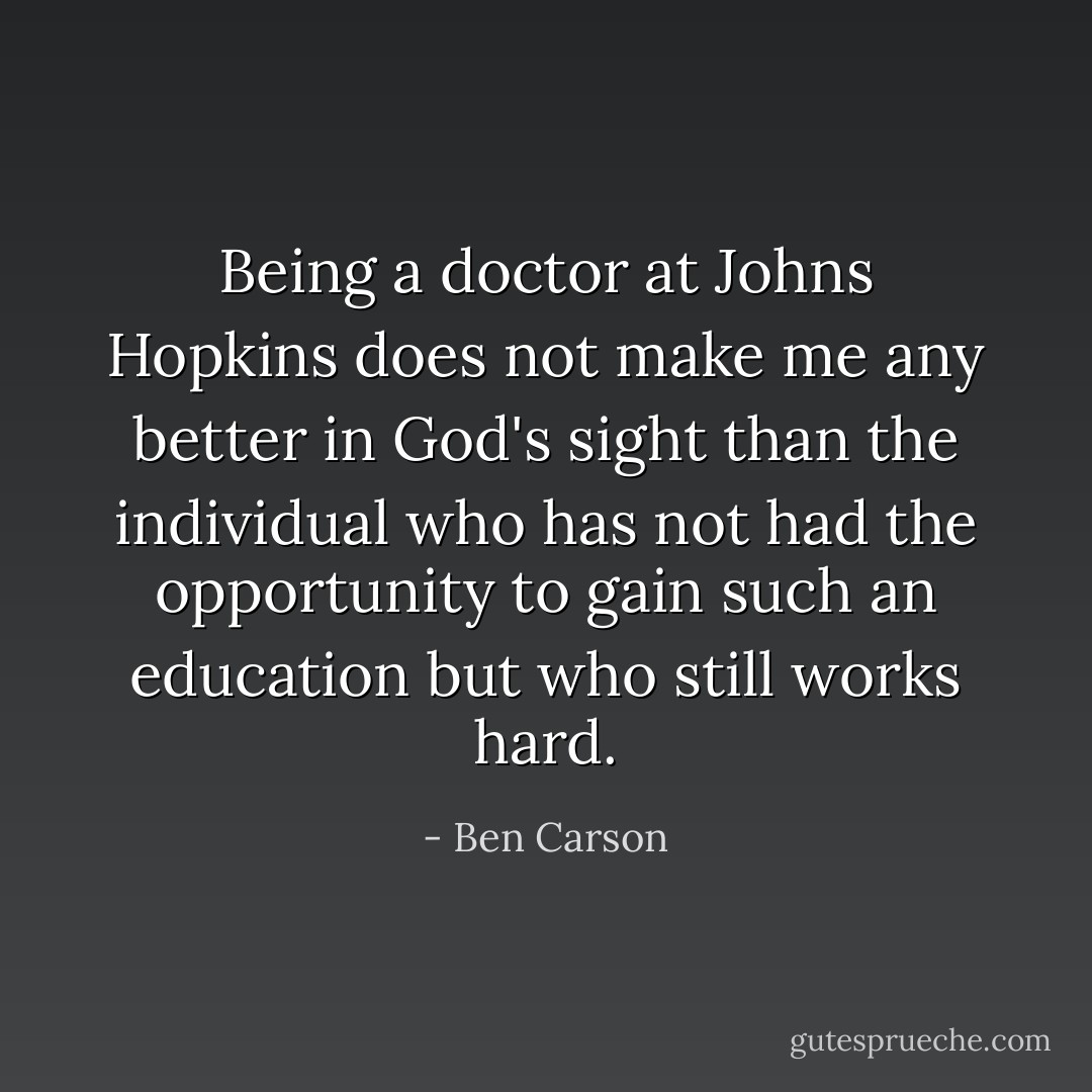Being a doctor at Johns Hopkins does not make me any better in God's sight than the individual who has not had the opportunity to gain such an education but who still works hard. - Ben Carson