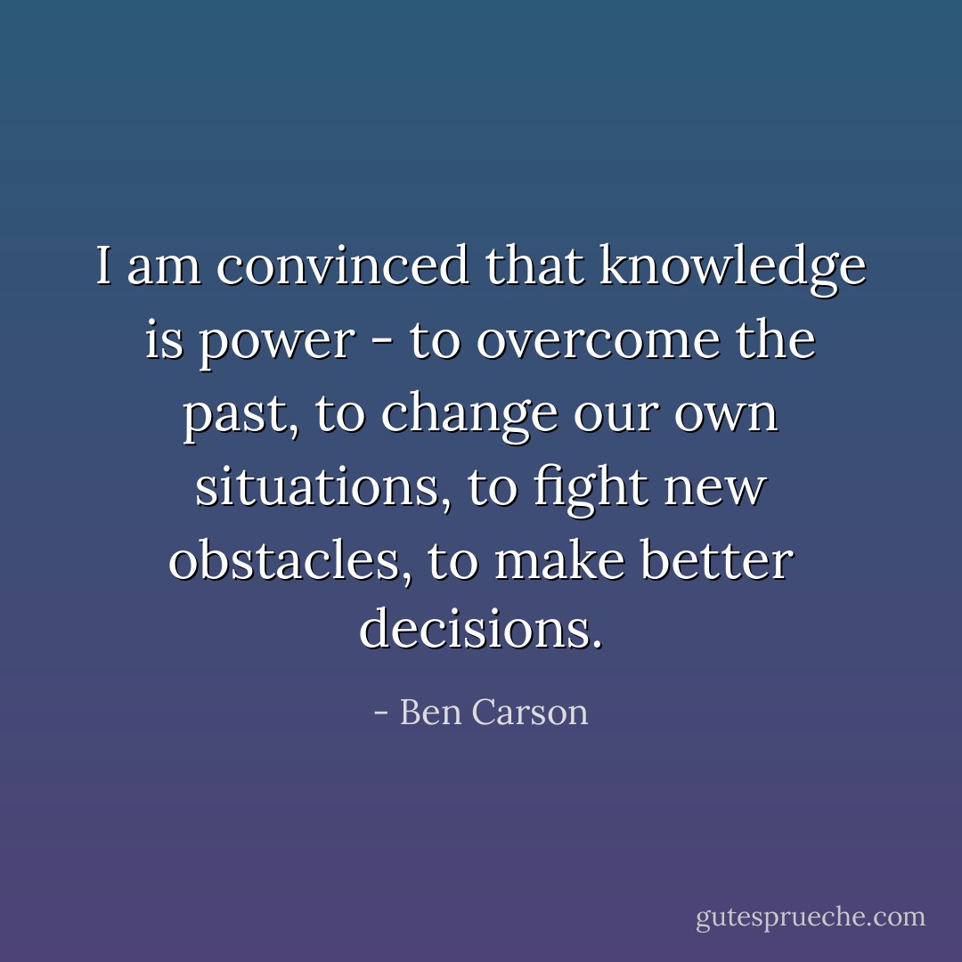 I am convinced that knowledge is power - to overcome the past, to change our own situations, to fight new obstacles, to make better decisions. - Ben Carson