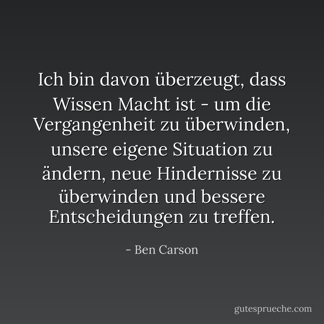 Ich bin davon überzeugt, dass Wissen Macht ist - um die Vergangenheit zu überwinden, unsere eigene Situation zu ändern, neue Hindernisse zu überwinden und bessere Entscheidungen zu treffen. - Ben Carson<