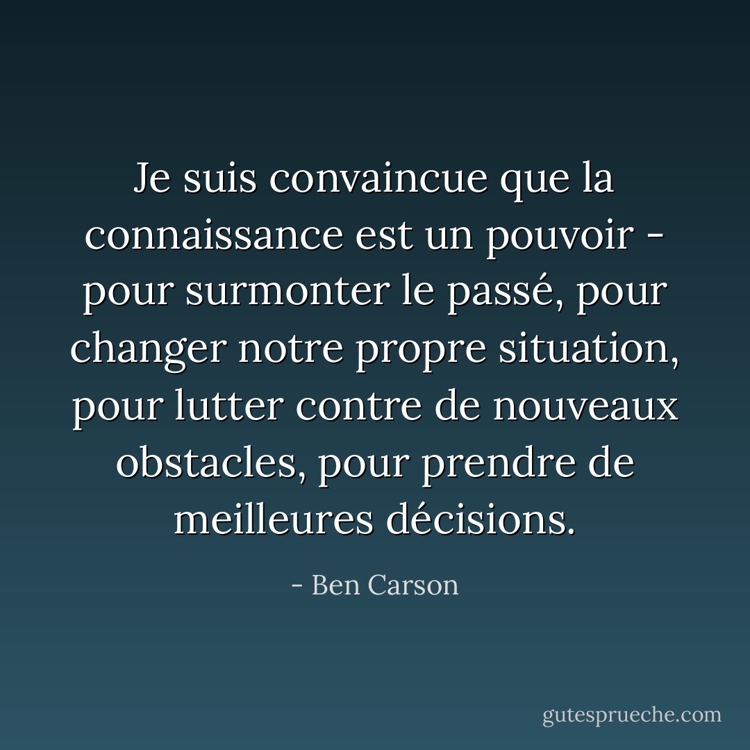 Je suis convaincue que la connaissance est un pouvoir - pour surmonter le passé, pour changer notre propre situation, pour lutter contre de nouveaux obstacles, pour prendre de meilleures décisions. - Ben Carson