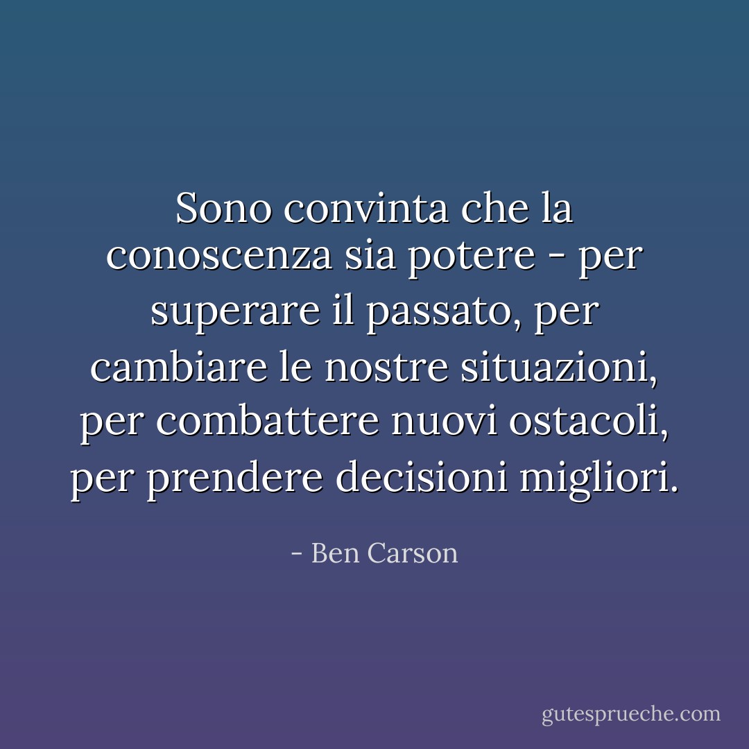 Sono convinta che la conoscenza sia potere - per superare il passato, per cambiare le nostre situazioni, per combattere nuovi ostacoli, per prendere decisioni migliori. - Ben Carson