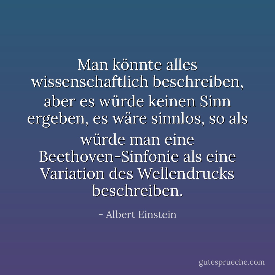 Man könnte alles wissenschaftlich beschreiben, aber es würde keinen Sinn ergeben, es wäre sinnlos, so als würde man eine Beethoven-Sinfonie als eine Variation des Wellendrucks beschreiben. - Albert Einstein<