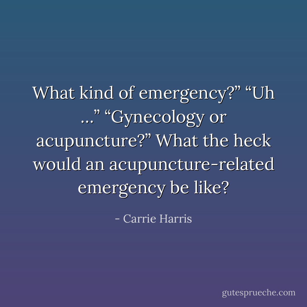 What kind of emergency?”<br />“Uh …”<br />“Gynecology or acupuncture?”<br />What the heck would an acupuncture-related emergency be like? - Carrie Harris