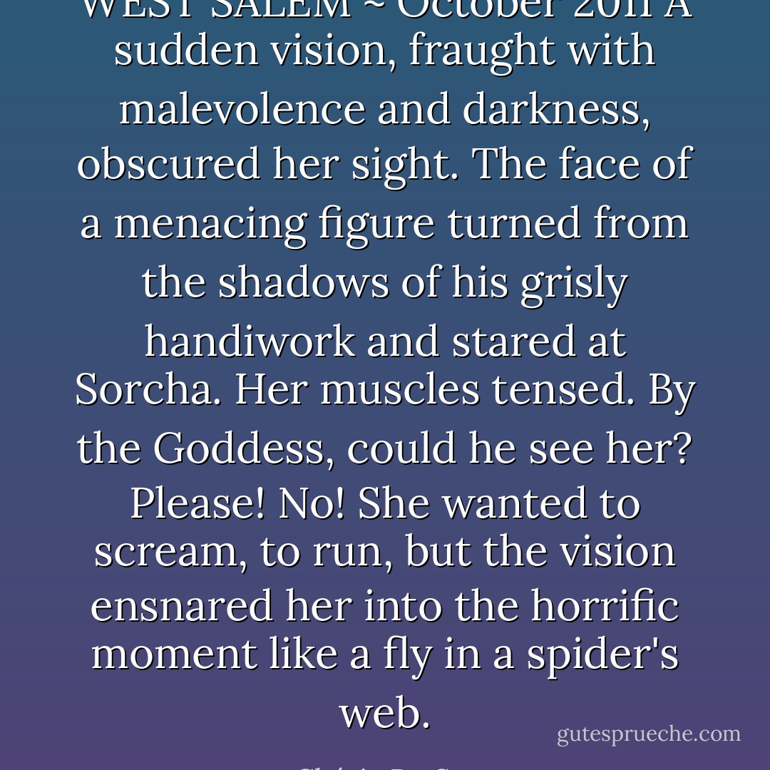 WEST SALEM ~ October 2011<br />A sudden vision, fraught with malevolence and darkness, obscured her sight. The face of a menacing figure turned from the shadows of his grisly handiwork and stared at Sorcha.<br />Her muscles tensed. By the Goddess, could he see her?<br />Please! No!<br />She wanted to scream, to run, but the vision ensnared her into the horrific moment like a fly in a spider's web. - Chérie De Sues