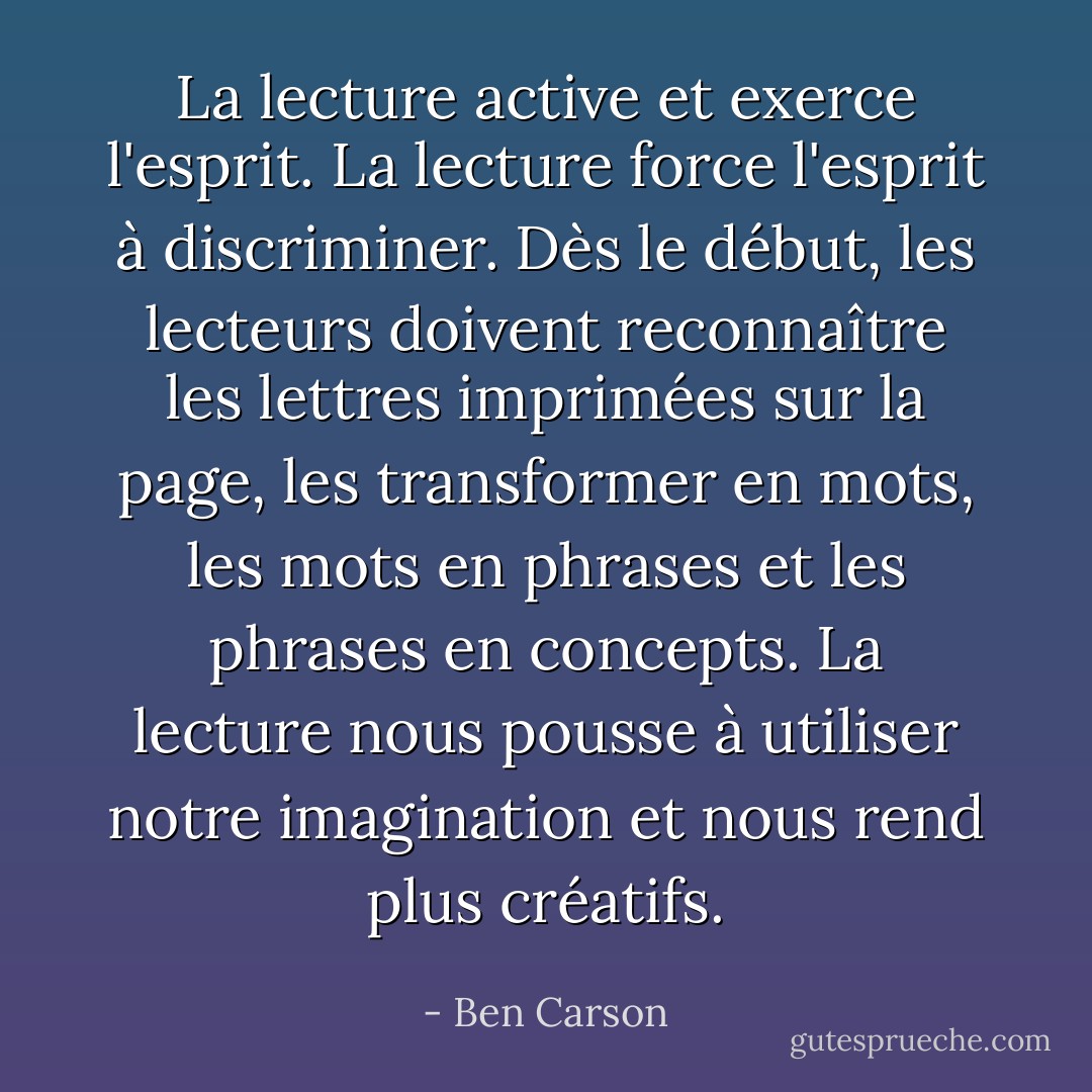 La lecture active et exerce l'esprit.<br />La lecture force l'esprit à discriminer. Dès le début, les lecteurs doivent reconnaître les lettres imprimées sur la page, les transformer en mots, les mots en phrases et les phrases en concepts.<br />La lecture nous pousse à utiliser notre imagination et nous rend plus créatifs. - Ben Carson