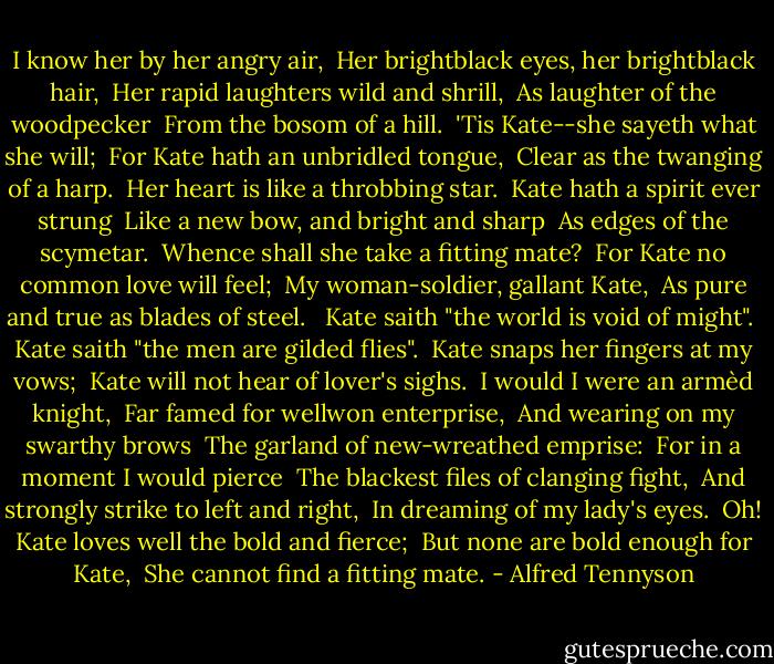 I know her by her angry air,<br /> Her brightblack eyes, her brightblack hair,<br /> Her rapid laughters wild and shrill,<br /> As laughter of the woodpecker<br /> From the bosom of a hill.<br /> 'Tis Kate--she sayeth what she will;<br /> For Kate hath an unbridled tongue,<br /> Clear as the twanging of a harp.<br /> Her heart is like a throbbing star.<br /> Kate hath a spirit ever strung<br /> Like a new bow, and bright and sharp<br /> As edges of the scymetar.<br /> Whence shall she take a fitting mate?<br /> For Kate no common love will feel;<br /> My woman-soldier, gallant Kate,<br /> As pure and true as blades of steel. <br /> Kate saith "the world is void of might".<br /> Kate saith "the men are gilded flies".<br /> Kate snaps her fingers at my vows;<br /> Kate will not hear of lover's sighs.<br /> I would I were an armèd knight,<br /> Far famed for wellwon enterprise,<br /> And wearing on my swarthy brows<br /> The garland of new-wreathed emprise:<br /> For in a moment I would pierce<br /> The blackest files of clanging fight,<br /> And strongly strike to left and right,<br /> In dreaming of my lady's eyes.<br /> Oh! Kate loves well the bold and fierce;<br /> But none are bold enough for Kate,<br /> She cannot find a fitting mate. - Alfred Tennyson