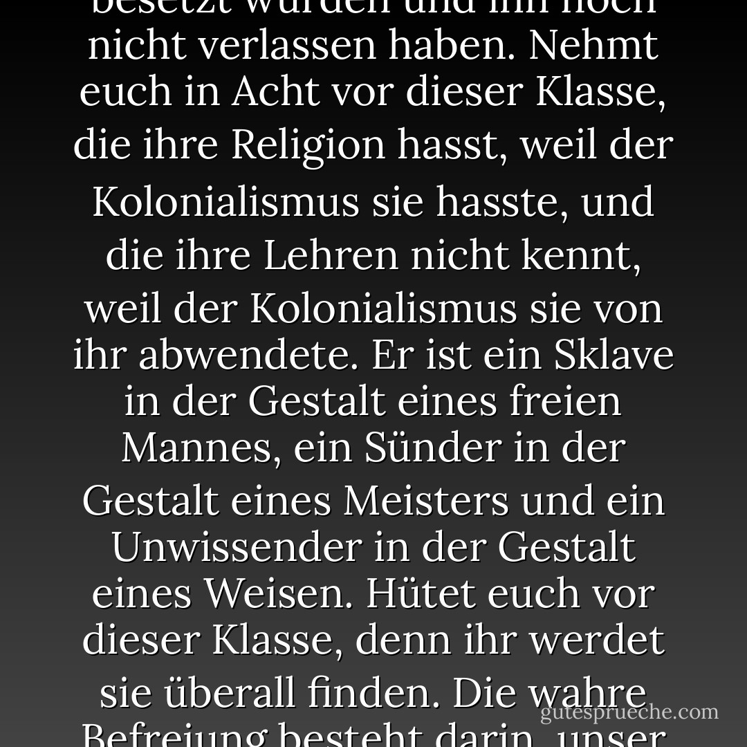Nehmt euch in Acht vor den Überbleibseln des Kolonialismus.<br />Nehmt euch in Acht vor dieser Klasse von Menschen, deren Herzen und Köpfe vom Kolonialismus besetzt wurden und ihn noch nicht verlassen haben.<br />Nehmt euch in Acht vor dieser Klasse, die ihre Religion hasst, weil der Kolonialismus sie hasste, und die ihre Lehren nicht kennt, weil der Kolonialismus sie von ihr abwendete.<br />Er ist ein Sklave in der Gestalt eines freien Mannes, ein Sünder in der Gestalt eines Meisters und ein Unwissender in der Gestalt eines Weisen. Hütet euch vor dieser Klasse, denn ihr werdet sie überall finden. Die wahre Befreiung besteht darin, unser Land vom Schmutz des Kolonialismus zu reinigen, nachdem der Kolonialismus aus jedem Zentimeter entfernt wurde. - محمد الغزالي<