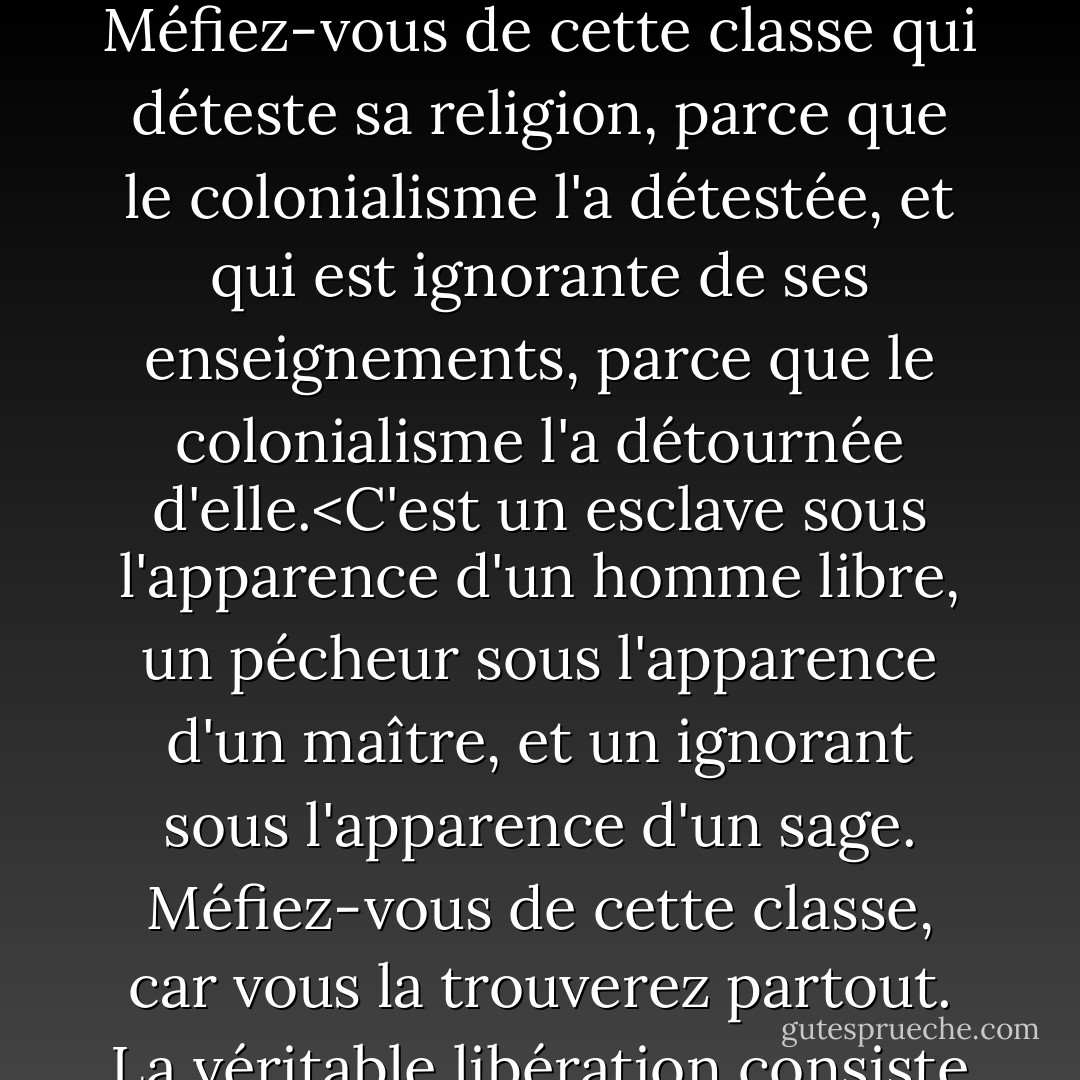 Méfiez-vous des vestiges du colonialisme.<br /> Méfiez-vous de cette classe de personnes dont les cœurs et les esprits ont été occupés par le colonialisme, et ne l'ont pas encore quitté.<br /> Méfiez-vous de cette classe qui déteste sa religion, parce que le colonialisme l'a détestée, et qui est ignorante de ses enseignements, parce que le colonialisme l'a détournée d'elle.<C'est un esclave sous l'apparence d'un homme libre, un pécheur sous l'apparence d'un maître, et un ignorant sous l'apparence d'un sage. Méfiez-vous de cette classe, car vous la trouverez partout. La véritable libération consiste à laver notre pays de la saleté du colonialisme après que le colonialisme ait été éliminé de chaque centimètre carré de notre pays. - محمد الغزالي