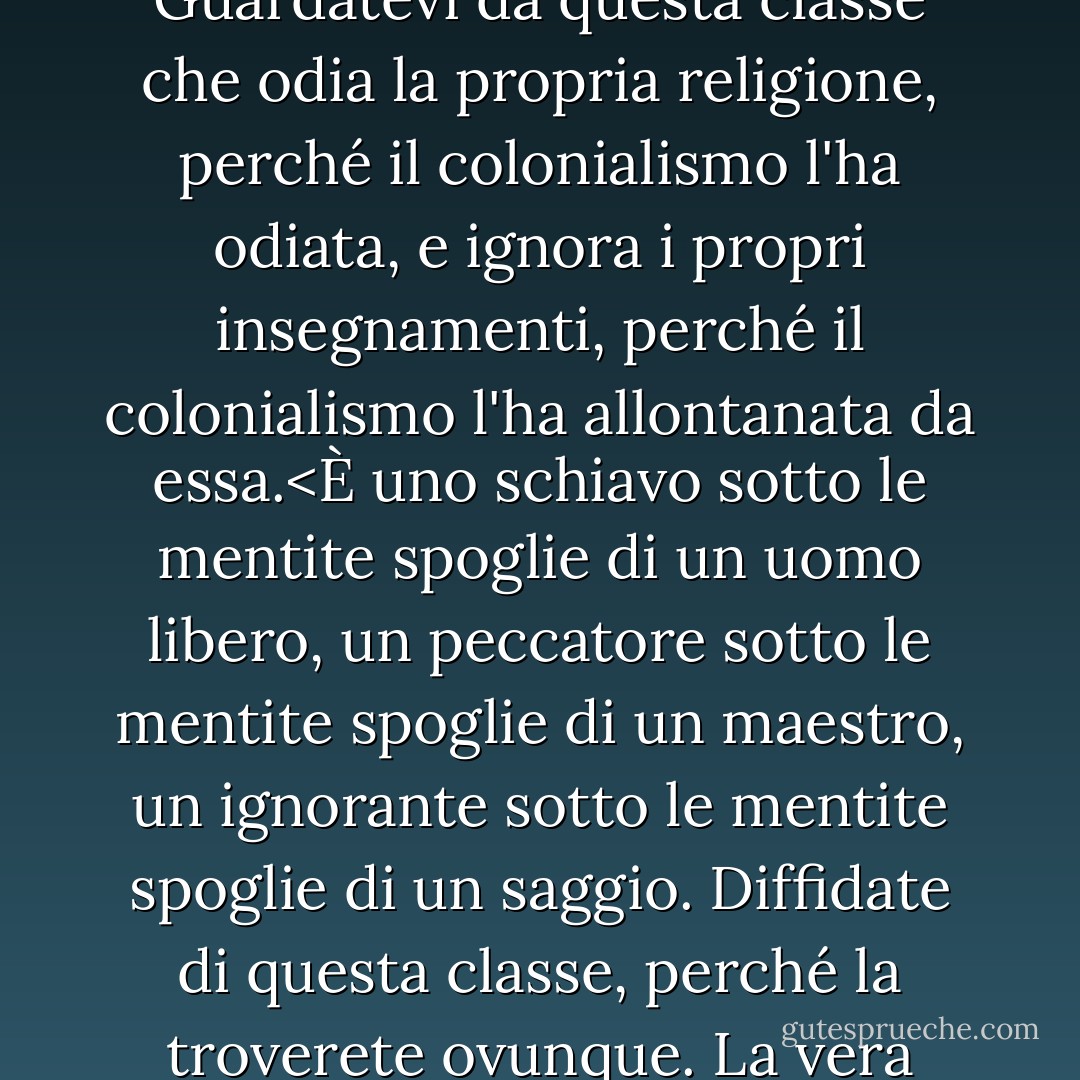 Guardatevi dai resti del colonialismo.<br />Guardatevi da questa classe di persone i cui cuori e le cui menti sono stati occupati dal colonialismo e non l'hanno ancora abbandonato.<br />Guardatevi da questa classe che odia la propria religione, perché il colonialismo l'ha odiata, e ignora i propri insegnamenti, perché il colonialismo l'ha allontanata da essa.<È uno schiavo sotto le mentite spoglie di un uomo libero, un peccatore sotto le mentite spoglie di un maestro, un ignorante sotto le mentite spoglie di un saggio. Diffidate di questa classe, perché la troverete ovunque. La vera liberazione consiste nel lavare il nostro Paese dalla sporcizia del colonialismo dopo che il colonialismo è stato rimosso da ogni centimetro di esso. - محمد الغزالي