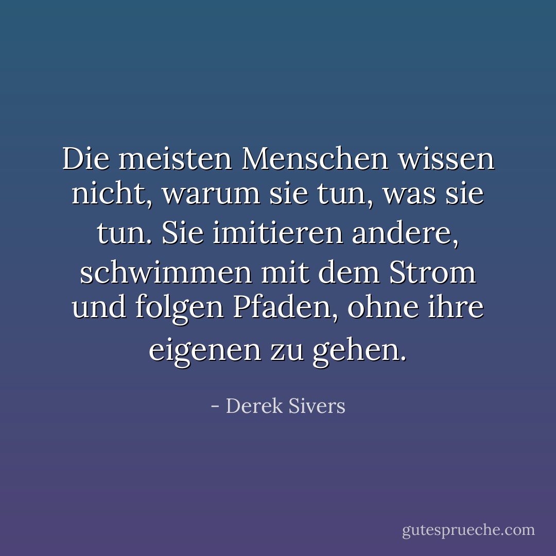 Die meisten Menschen wissen nicht, warum sie tun, was sie tun. Sie imitieren andere, schwimmen mit dem Strom und folgen Pfaden, ohne ihre eigenen zu gehen. - Derek Sivers<