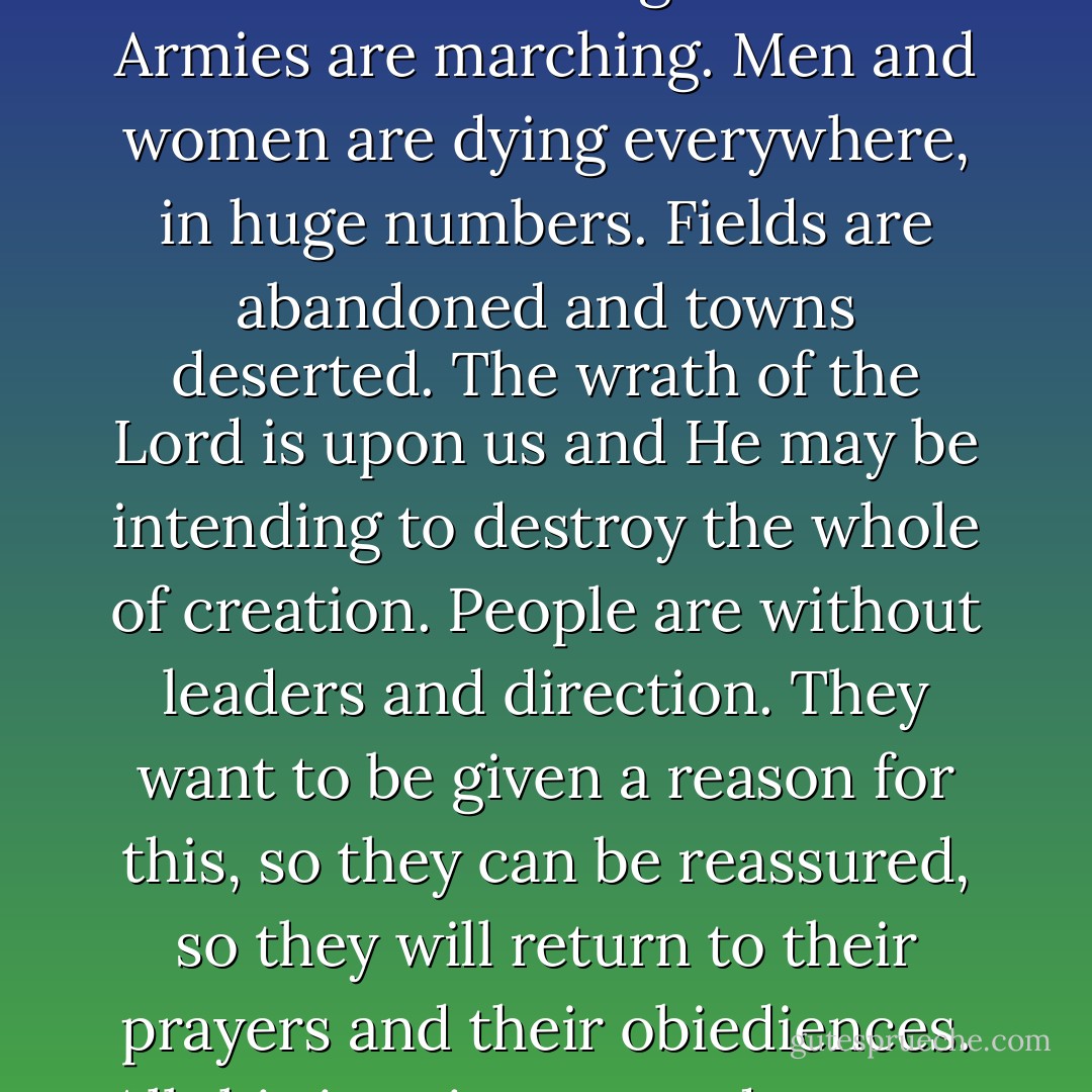 [Pope] Clement waved his hands in irritation as if to dismiss the very idea. "The world is crumbling into ruin. Armies are marching. Men and women are dying everywhere, in huge numbers. Fields are abandoned and towns deserted. The wrath of the Lord is upon us and He may be intending to destroy the whole of creation. People are without leaders and direction. They want to be given a reason for this, so they can be reassured, so they will return to their prayers and their obiediences. All this is going on, and you are concerned about the safety of two Jews? - Iain Pears