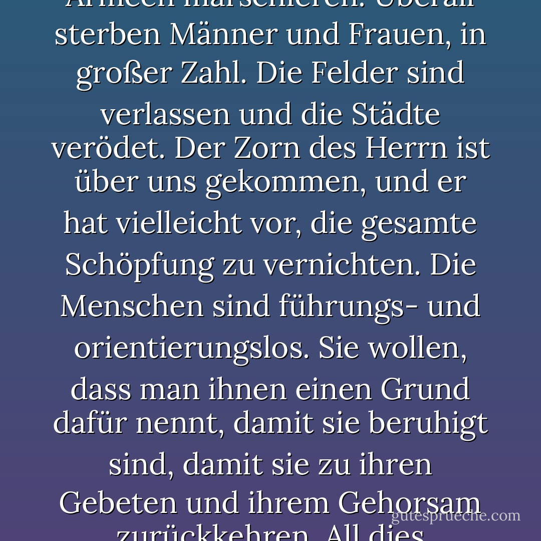 [Clemens winkte irritiert mit den Händen, als wolle er den Gedanken verwerfen. "Die Welt zerfällt in Trümmer. Die Armeen marschieren. Überall sterben Männer und Frauen, in großer Zahl. Die Felder sind verlassen und die Städte verödet. Der Zorn des Herrn ist über uns gekommen, und er hat vielleicht vor, die gesamte Schöpfung zu vernichten. Die Menschen sind führungs- und orientierungslos. Sie wollen, dass man ihnen einen Grund dafür nennt, damit sie beruhigt sind, damit sie zu ihren Gebeten und ihrem Gehorsam zurückkehren. All dies geschieht, und Sie machen sich Sorgen um die Sicherheit von zwei Juden? - Iain Pears<