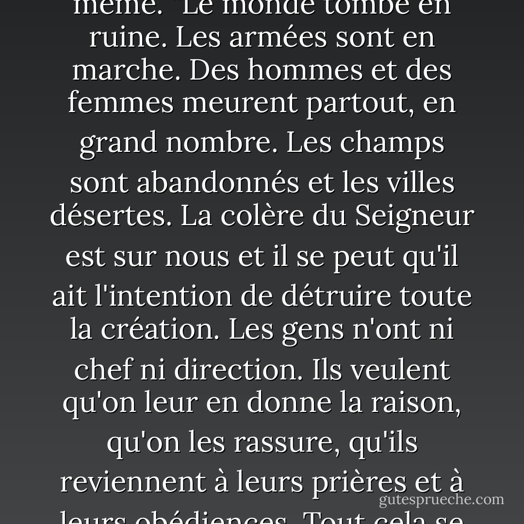 [Le pape Clément agite les mains en signe d'irritation, comme pour rejeter l'idée même. "Le monde tombe en ruine. Les armées sont en marche. Des hommes et des femmes meurent partout, en grand nombre. Les champs sont abandonnés et les villes désertes. La colère du Seigneur est sur nous et il se peut qu'il ait l'intention de détruire toute la création. Les gens n'ont ni chef ni direction. Ils veulent qu'on leur en donne la raison, qu'on les rassure, qu'ils reviennent à leurs prières et à leurs obédiences. Tout cela se passe et vous vous préoccupez de la sécurité de deux juifs ? - Iain Pears