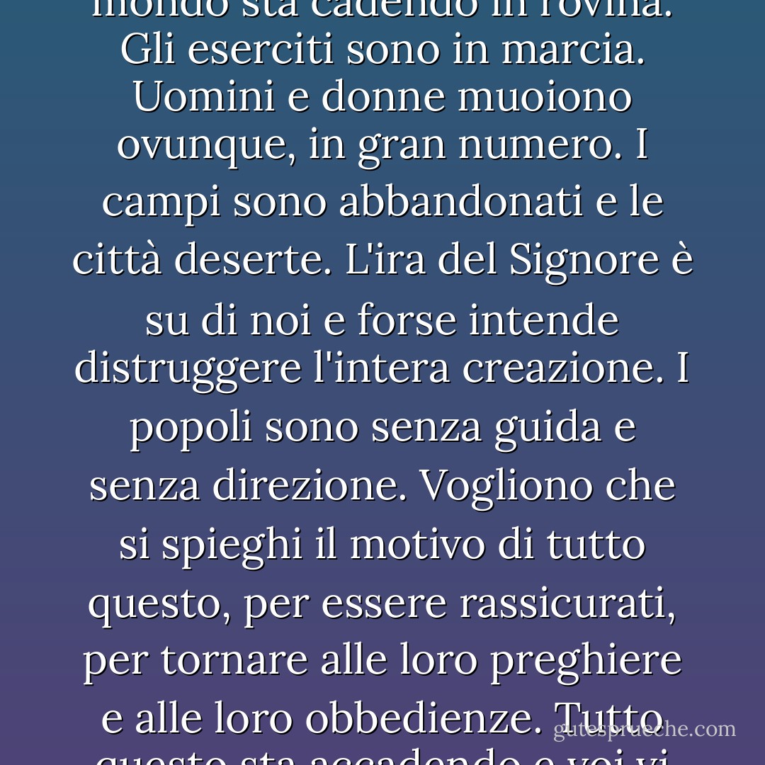 [Clemente agitò le mani con irritazione, come se volesse respingere l'idea stessa. "Il mondo sta cadendo in rovina. Gli eserciti sono in marcia. Uomini e donne muoiono ovunque, in gran numero. I campi sono abbandonati e le città deserte. L'ira del Signore è su di noi e forse intende distruggere l'intera creazione. I popoli sono senza guida e senza direzione. Vogliono che si spieghi il motivo di tutto questo, per essere rassicurati, per tornare alle loro preghiere e alle loro obbedienze. Tutto questo sta accadendo e voi vi preoccupate della sicurezza di due ebrei? - Iain Pears